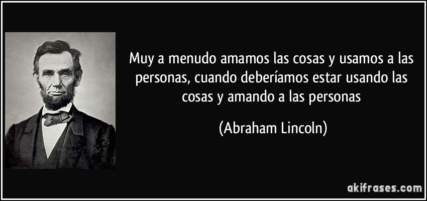 Muy a menudo amamos las cosas y usamos a las personas, cuando deberíamos estar usando las cosas y amando a las personas (Abraham Lincoln)