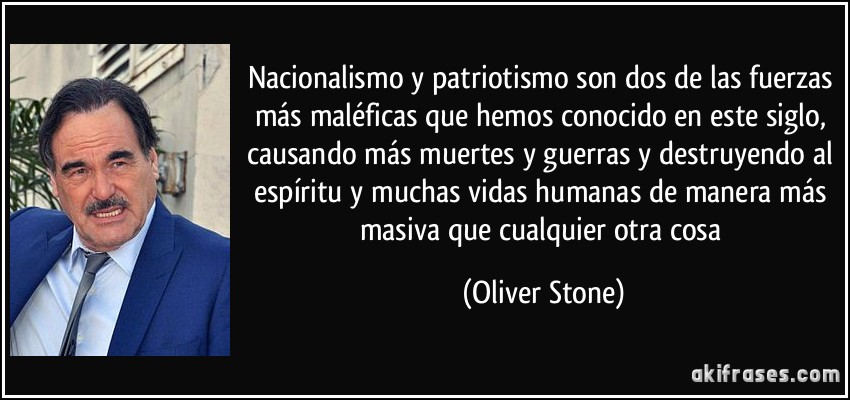Nacionalismo y patriotismo son dos de las fuerzas más maléficas que hemos conocido en este siglo, causando más muertes y guerras y destruyendo al espíritu y muchas vidas humanas de manera más masiva que cualquier otra cosa (Oliver Stone)