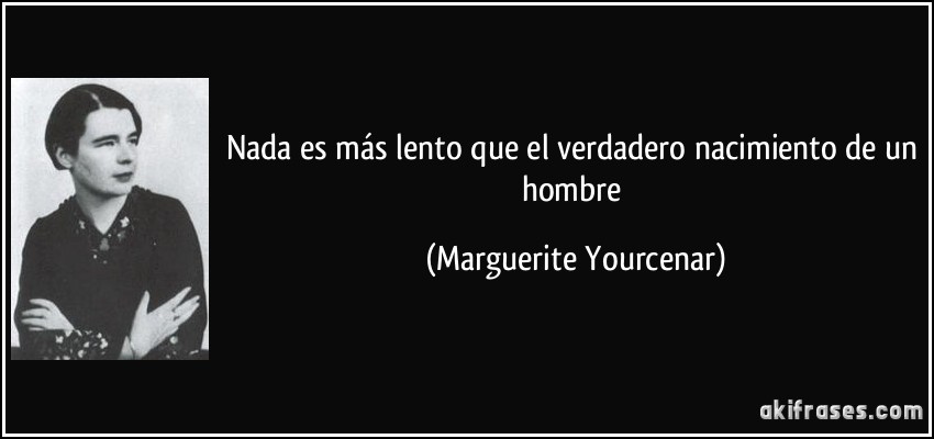 Nada es más lento que el verdadero nacimiento de un hombre (Marguerite Yourcenar)