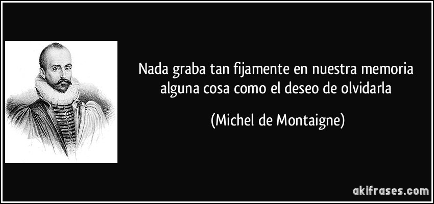 Nada graba tan fijamente en nuestra memoria alguna cosa como el deseo de olvidarla (Michel de Montaigne)