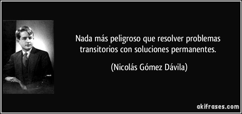 Nada más peligroso que resolver problemas transitorios con soluciones permanentes. (Nicolás Gómez Dávila)