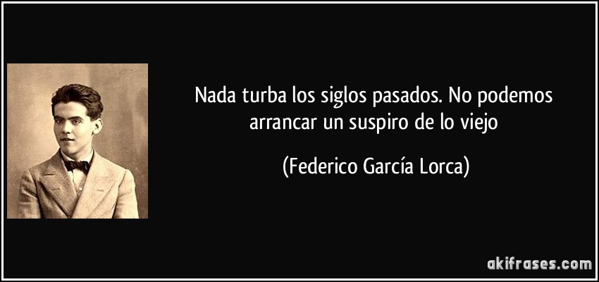 Nada turba los siglos pasados. No podemos arrancar un suspiro de lo viejo (Federico García Lorca)