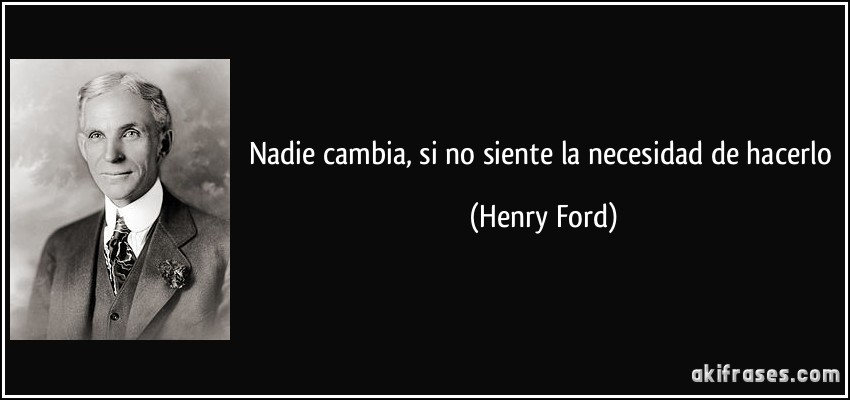 Nadie cambia, si no siente la necesidad de hacerlo (Henry Ford)