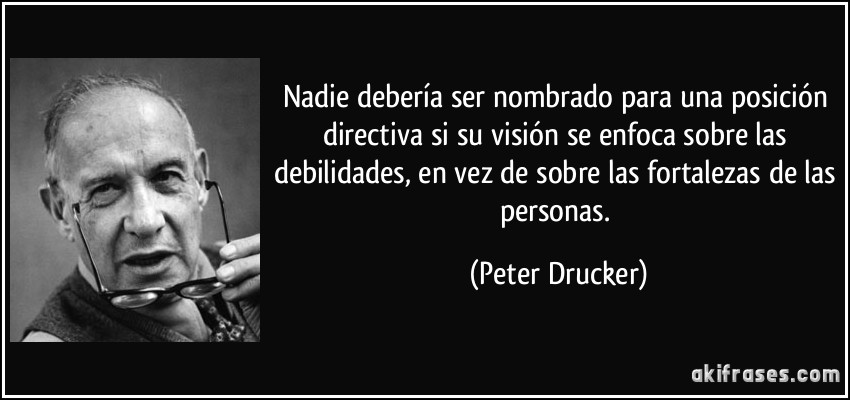 Nadie debería ser nombrado para una posición directiva si su visión se enfoca sobre las debilidades, en vez de sobre las fortalezas de las personas. (Peter Drucker)