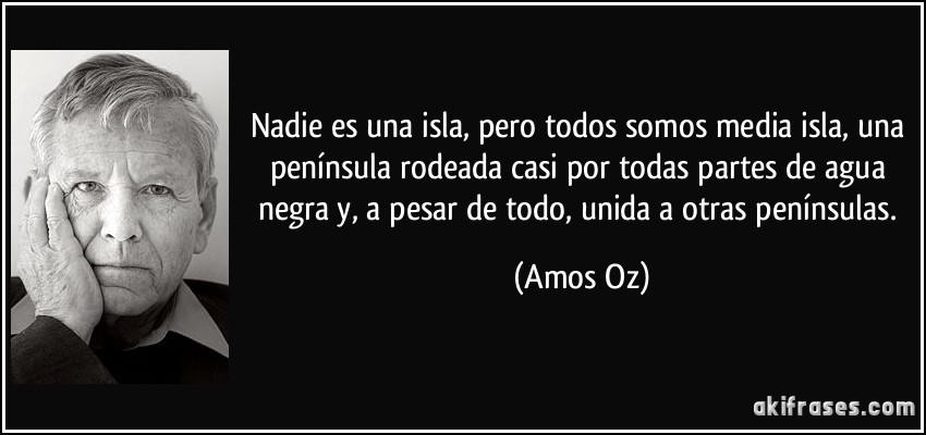 Nadie es una isla, pero todos somos media isla, una península rodeada casi por todas partes de agua negra y, a pesar de todo, unida a otras penínsulas. (Amos Oz)