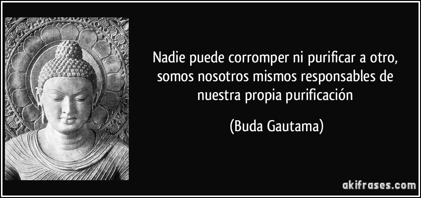 Nadie puede corromper ni purificar a otro, somos nosotros mismos responsables de nuestra propia purificación (Buda Gautama)
