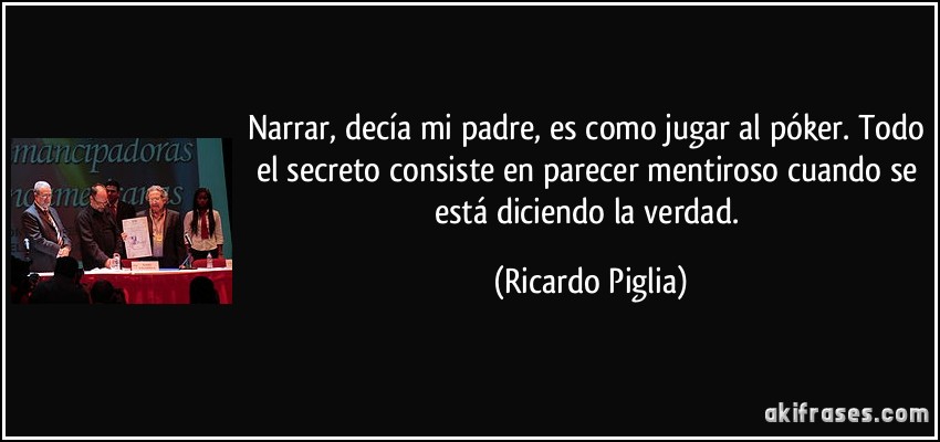 Narrar, decía mi padre, es como jugar al póker. Todo el secreto consiste en parecer mentiroso cuando se está diciendo la verdad. (Ricardo Piglia)