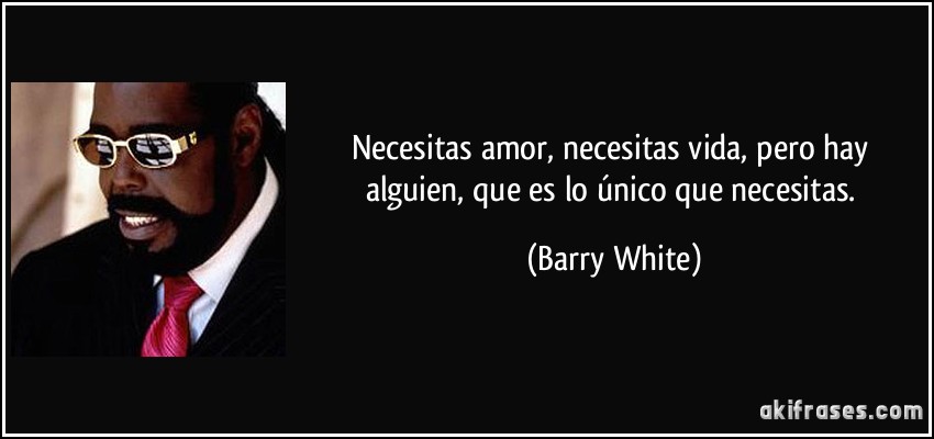 Necesitas amor, necesitas vida, pero hay alguien, que es lo único que necesitas. (Barry White)