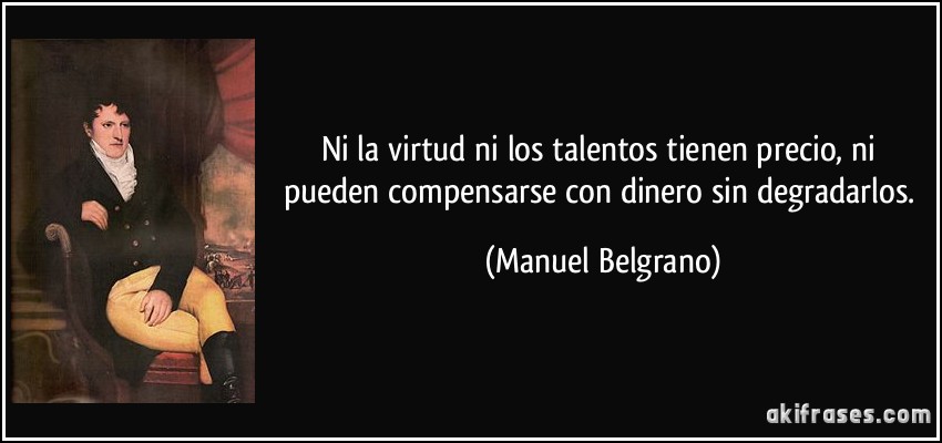 Ni la virtud ni los talentos tienen precio, ni pueden compensarse con dinero sin degradarlos. (Manuel Belgrano)