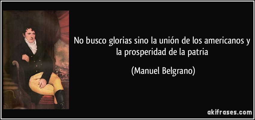 No busco glorias sino la unión de los americanos y la prosperidad de la patria (Manuel Belgrano)