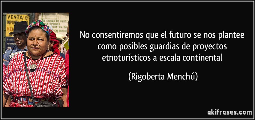 No consentiremos que el futuro se nos plantee como posibles guardias de proyectos etnoturísticos a escala continental (Rigoberta Menchú)