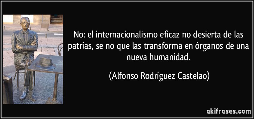 No: el internacionalismo eficaz no desierta de las patrias, se no que las transforma en órganos de una nueva humanidad. (Alfonso Rodríguez Castelao)
