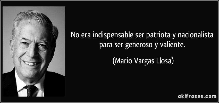 No era indispensable ser patriota y nacionalista para ser generoso y valiente. (Mario Vargas Llosa)