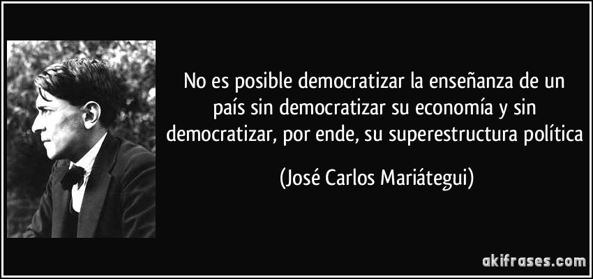No es posible democratizar la enseñanza de un país sin democratizar su economía y sin democratizar, por ende, su superestructura política (José Carlos Mariátegui)