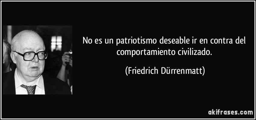 No es un patriotismo deseable ir en contra del comportamiento civilizado. (Friedrich Dürrenmatt)