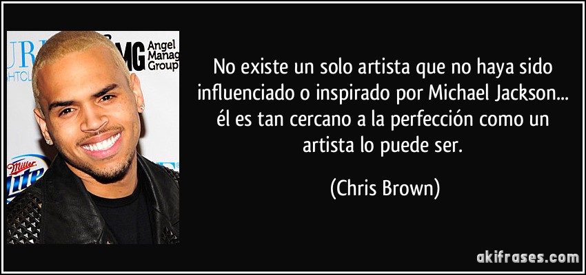 No existe un solo artista que no haya sido influenciado o inspirado por Michael Jackson... él es tan cercano a la perfección como un artista lo puede ser. (Chris Brown)