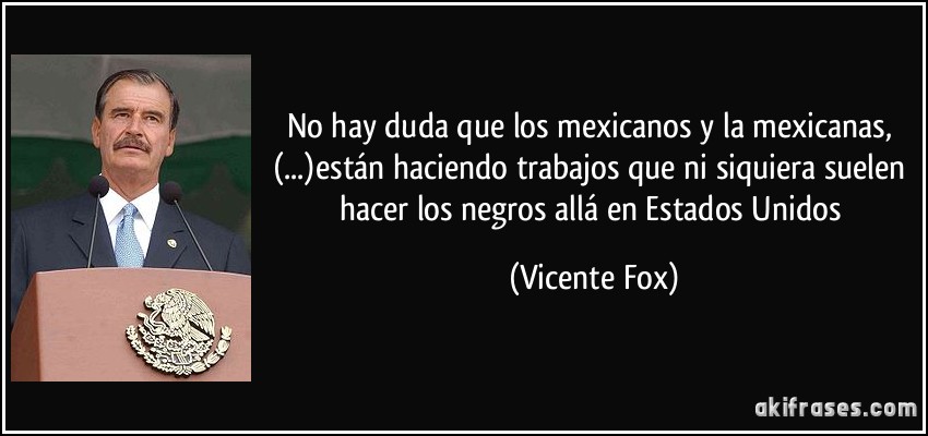 No hay duda que los mexicanos y la mexicanas, (...)están haciendo trabajos que ni siquiera suelen hacer los negros allá en Estados Unidos (Vicente Fox)