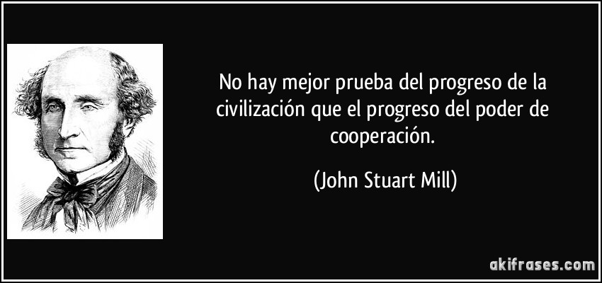 No hay mejor prueba del progreso de la civilización que el progreso del poder de cooperación. (John Stuart Mill)
