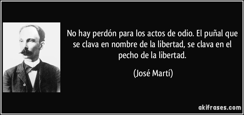 No hay perdón para los actos de odio. El puñal que se clava en nombre de la libertad, se clava en el pecho de la libertad. (José Martí)