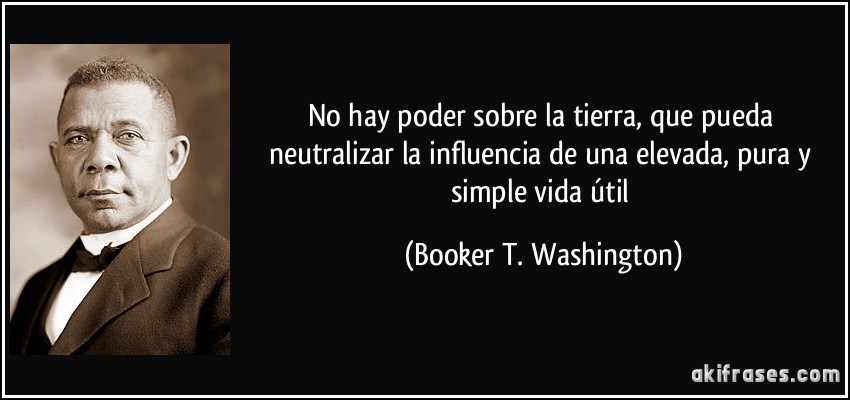 No hay poder sobre la tierra, que pueda neutralizar la influencia de una elevada, pura y simple vida útil (Booker T. Washington)