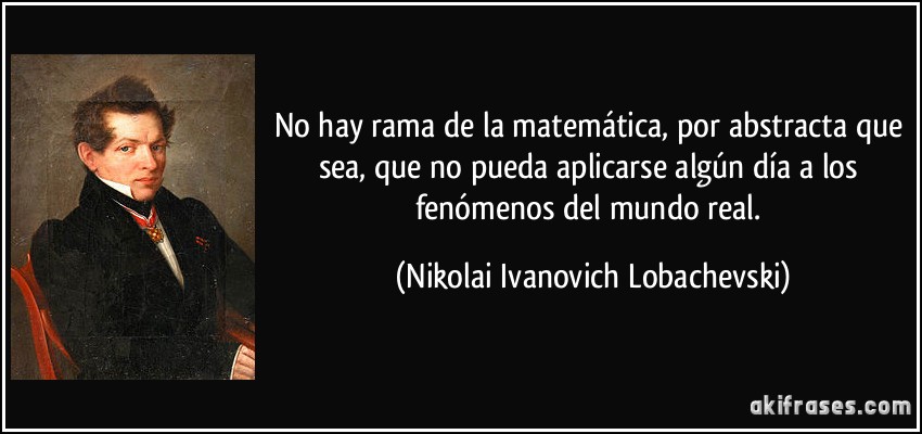 No hay rama de la matemática, por abstracta que sea, que no pueda aplicarse algún día a los fenómenos del mundo real. (Nikolai Ivanovich Lobachevski)