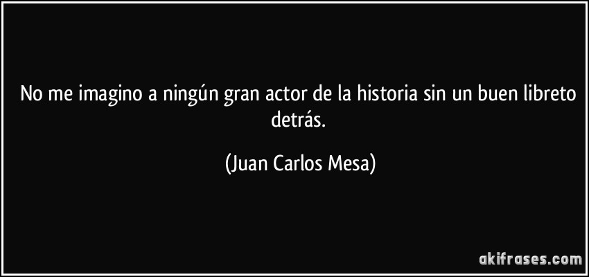 No me imagino a ningún gran actor de la historia sin un buen libreto detrás. (Juan Carlos Mesa)