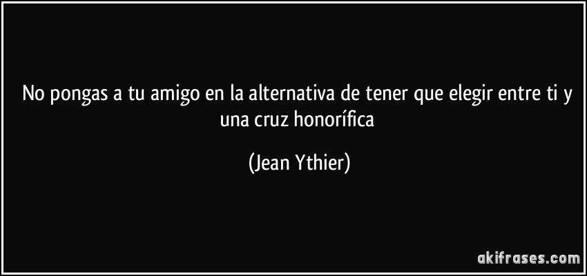 No pongas a tu amigo en la alternativa de tener que elegir entre ti y una cruz honorífica (Jean Ythier)