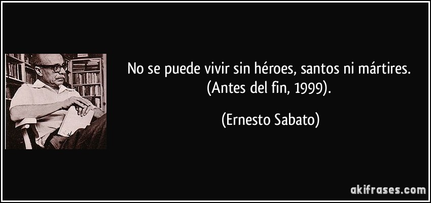 No se puede vivir sin héroes, santos ni mártires. (Antes del fin, 1999). (Ernesto Sabato)