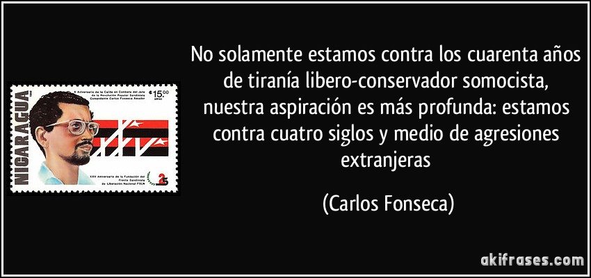 No solamente estamos contra los cuarenta años de tiranía libero-conservador somocista, nuestra aspiración es más profunda: estamos contra cuatro siglos y medio de agresiones extranjeras (Carlos Fonseca)