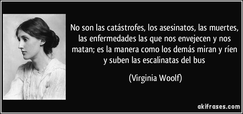 No son las catástrofes, los asesinatos, las muertes, las enfermedades las que nos envejecen y nos matan; es la manera como los demás miran y ríen y suben las escalinatas del bus (Virginia Woolf)