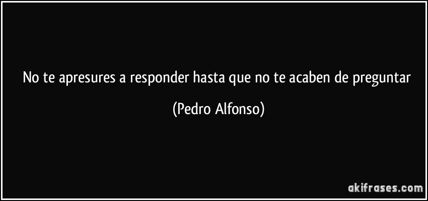 No te apresures a responder hasta que no te acaben de preguntar (Pedro Alfonso)
