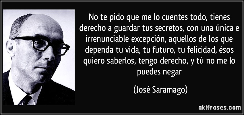 No te pido que me lo cuentes todo, tienes derecho a guardar tus secretos, con una única e irrenunciable excepción, aquellos de los que dependa tu vida, tu futuro, tu felicidad, ésos quiero saberlos, tengo derecho, y tú no me lo puedes negar (José Saramago)