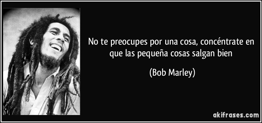No te preocupes por una cosa, concéntrate en que las pequeña cosas salgan bien (Bob Marley)