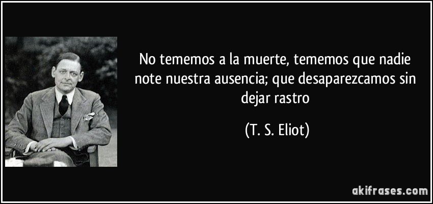 No tememos a la muerte, tememos que nadie note nuestra ausencia; que desaparezcamos sin dejar rastro (T. S. Eliot)