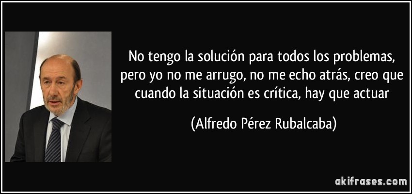 No tengo la solución para todos los problemas, pero yo no me arrugo, no me echo atrás, creo que cuando la situación es crítica, hay que actuar (Alfredo Pérez Rubalcaba)