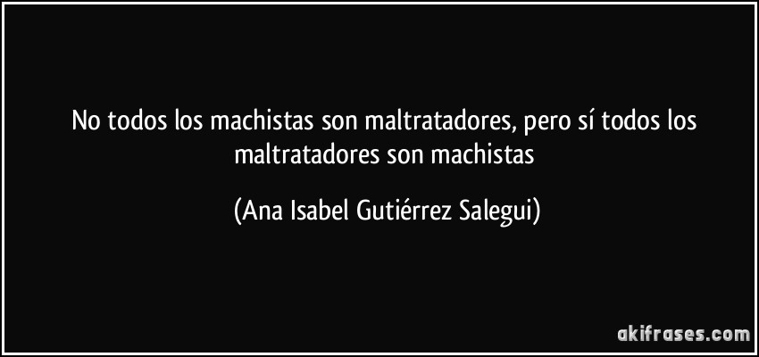 No todos los machistas son maltratadores, pero sí todos los maltratadores son machistas (Ana Isabel Gutiérrez Salegui)
