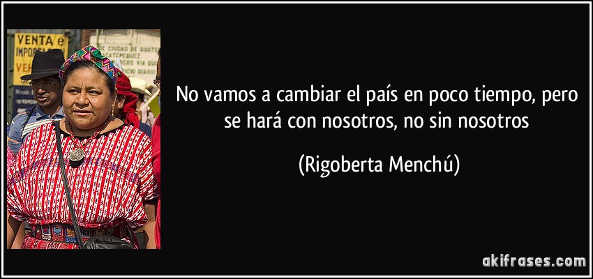 No vamos a cambiar el país en poco tiempo, pero se hará con nosotros, no sin nosotros (Rigoberta Menchú)