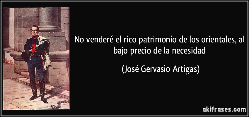 No venderé el rico patrimonio de los orientales, al bajo precio de la necesidad (José Gervasio Artigas)