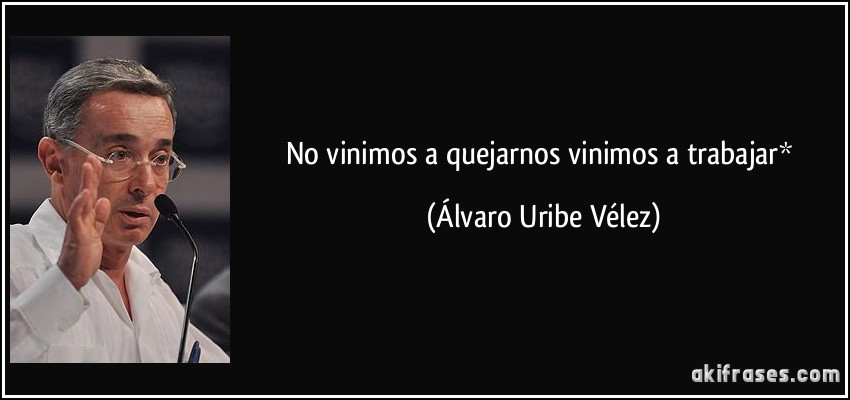 No vinimos a quejarnos vinimos a trabajar* (Álvaro Uribe Vélez)