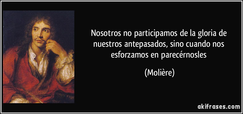 Nosotros no participamos de la gloria de nuestros antepasados, sino cuando nos esforzamos en parecérnosles (Molière)