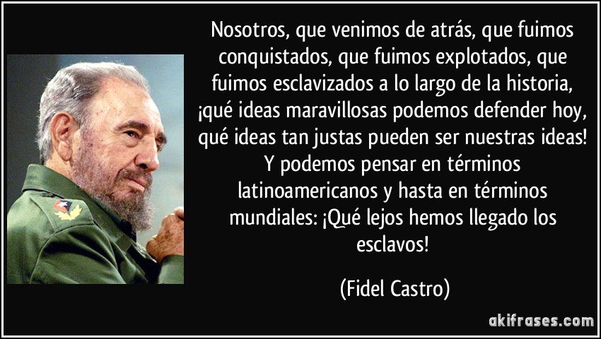 Nosotros, que venimos de atrás, que fuimos conquistados, que fuimos explotados, que fuimos esclavizados a lo largo de la historia, ¡qué ideas maravillosas podemos defender hoy, qué ideas tan justas pueden ser nuestras ideas! Y podemos pensar en términos latinoamericanos y hasta en términos mundiales: ¡Qué lejos hemos llegado los esclavos! (Fidel Castro)