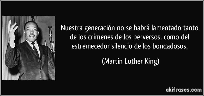 Nuestra generación no se habrá lamentado tanto de los crímenes de los perversos, como del estremecedor silencio de los bondadosos. (Martin Luther King)