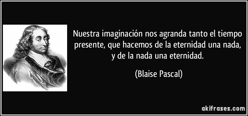 Nuestra imaginación nos agranda tanto el tiempo presente, que hacemos de la eternidad una nada, y de la nada una eternidad. (Blaise Pascal)