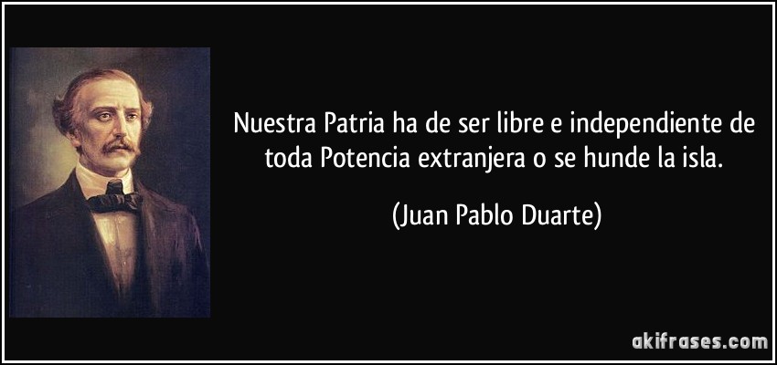 Nuestra Patria ha de ser libre e independiente de toda Potencia extranjera o se hunde la isla. (Juan Pablo Duarte)