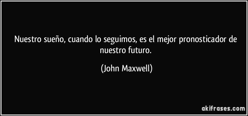 Nuestro sueño, cuando lo seguimos, es el mejor pronosticador de nuestro futuro. (John Maxwell)