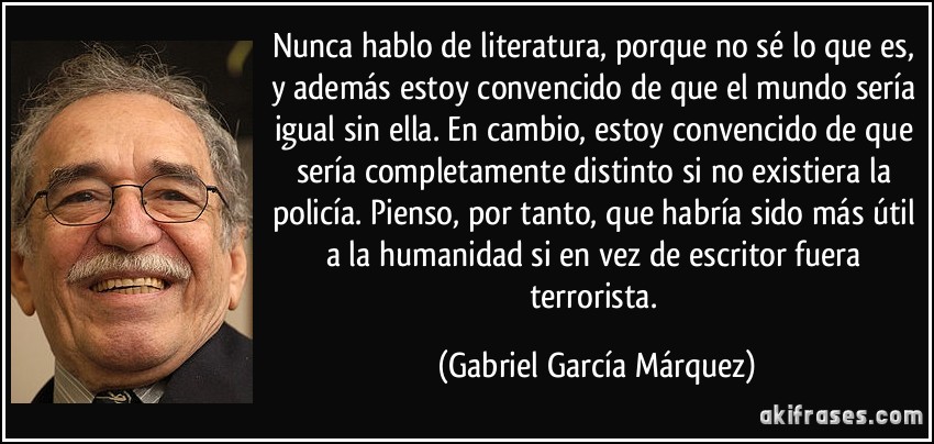Nunca hablo de literatura, porque no sé lo que es, y además estoy convencido de que el mundo sería igual sin ella. En cambio, estoy convencido de que sería completamente distinto si no existiera la policía. Pienso, por tanto, que habría sido más útil a la humanidad si en vez de escritor fuera terrorista. (Gabriel García Márquez)