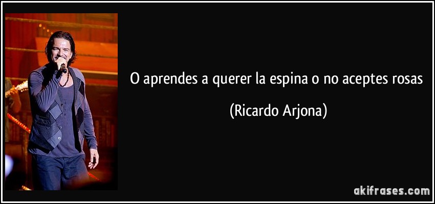 O aprendes a querer la espina o no aceptes rosas (Ricardo Arjona)