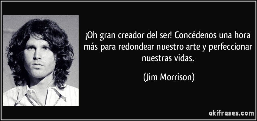 ¡Oh gran creador del ser! Concédenos una hora más para redondear nuestro arte y perfeccionar nuestras vidas. (Jim Morrison)