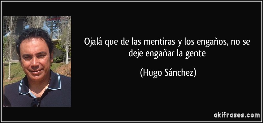 Ojalá que de las mentiras y los engaños, no se deje engañar la gente (Hugo Sánchez)