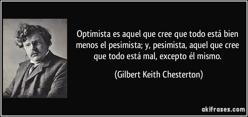 Optimista es aquel que cree que todo está bien menos el pesimista; y, pesimista, aquel que cree que todo está mal, excepto él mismo. (Gilbert Keith Chesterton)